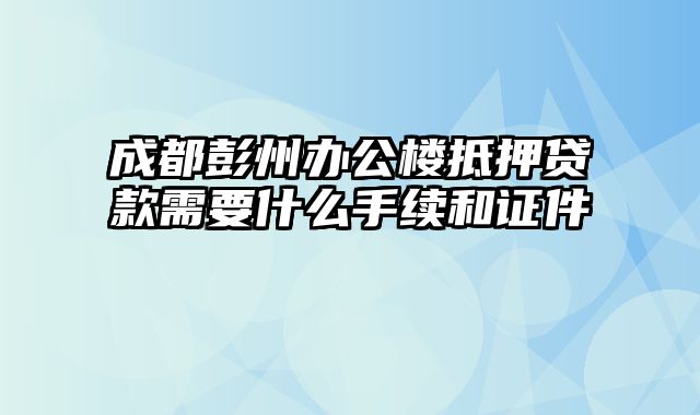 成都彭州办公楼抵押贷款需要什么手续和证件