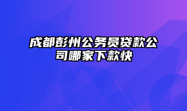 成都彭州公务员贷款公司哪家下款快