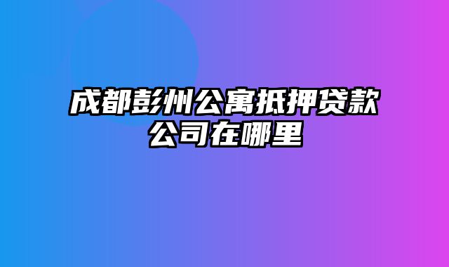 成都彭州公寓抵押贷款公司在哪里