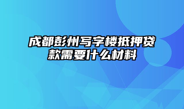 成都彭州写字楼抵押贷款需要什么材料