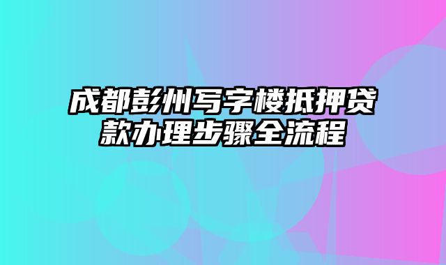 成都彭州写字楼抵押贷款办理步骤全流程