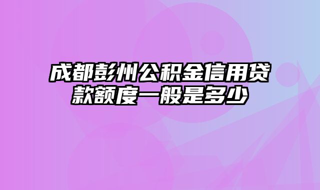 成都彭州公积金信用贷款额度一般是多少