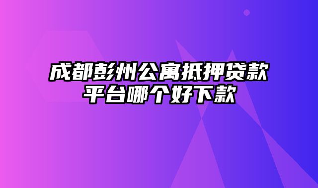 成都彭州公寓抵押贷款平台哪个好下款