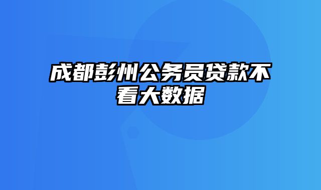 成都彭州公务员贷款不看大数据