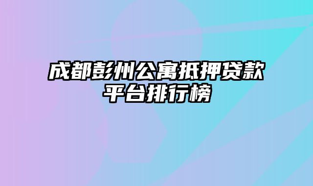 成都彭州公寓抵押贷款平台排行榜