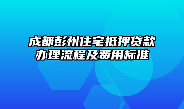 成都彭州住宅抵押贷款办理流程及费用标准