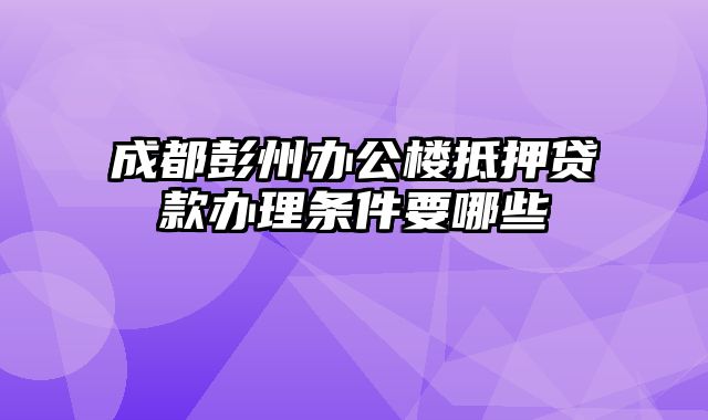 成都彭州办公楼抵押贷款办理条件要哪些