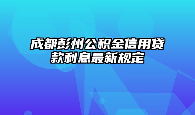 成都彭州公积金信用贷款利息最新规定