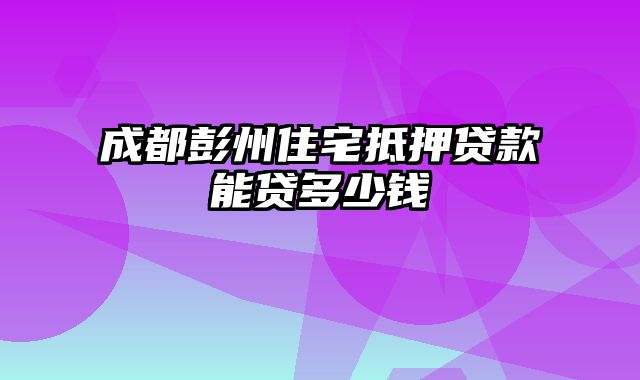 成都彭州住宅抵押贷款能贷多少钱