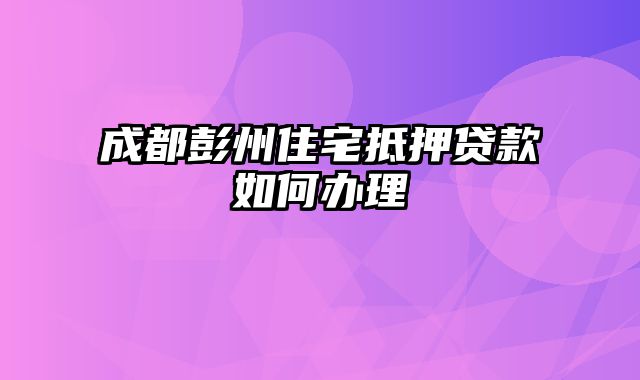 成都彭州住宅抵押贷款如何办理