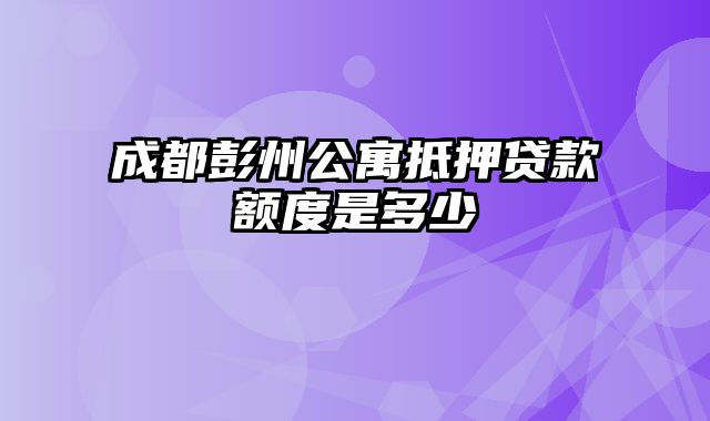 成都彭州公寓抵押贷款额度是多少