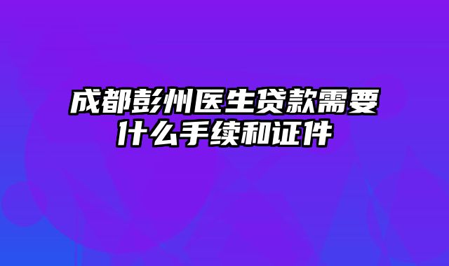 成都彭州医生贷款需要什么手续和证件