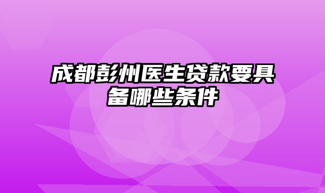 成都彭州医生贷款要具备哪些条件