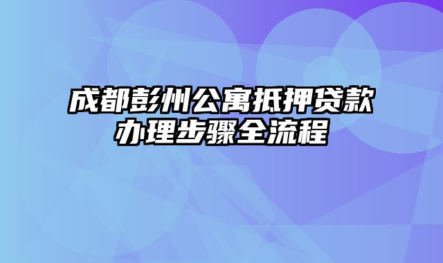 成都彭州公寓抵押贷款办理步骤全流程