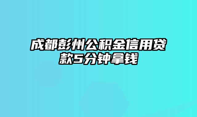 成都彭州公积金信用贷款5分钟拿钱