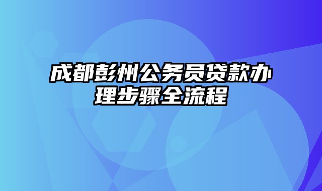 成都彭州公务员贷款办理步骤全流程