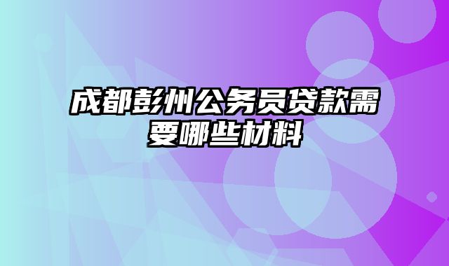 成都彭州公务员贷款需要哪些材料