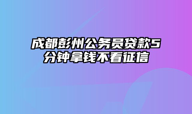 成都彭州公务员贷款5分钟拿钱不看征信