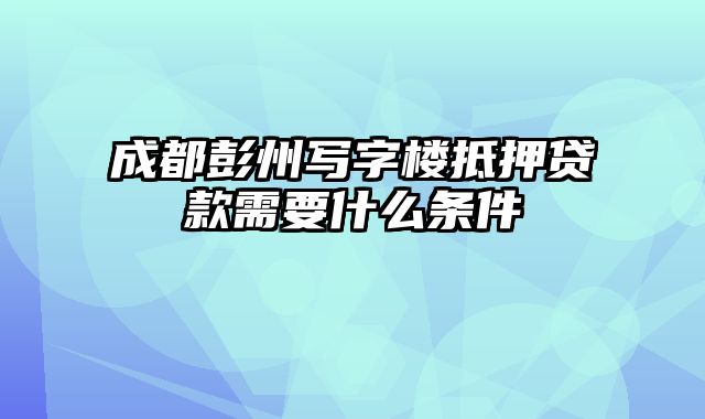 成都彭州写字楼抵押贷款需要什么条件