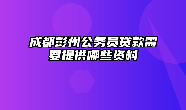 成都彭州公务员贷款需要提供哪些资料