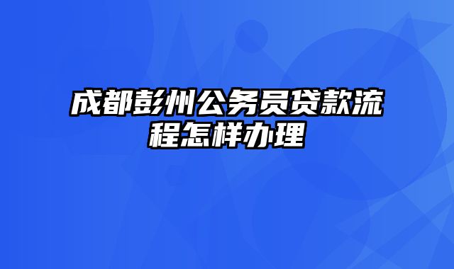 成都彭州公务员贷款流程怎样办理