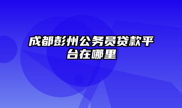 成都彭州公务员贷款平台在哪里