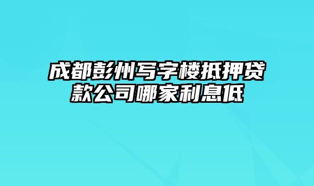 成都彭州写字楼抵押贷款公司哪家利息低