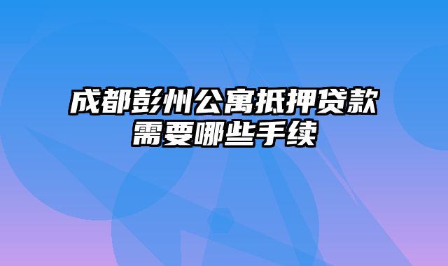 成都彭州公寓抵押贷款需要哪些手续