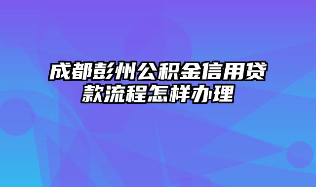 成都彭州公积金信用贷款流程怎样办理