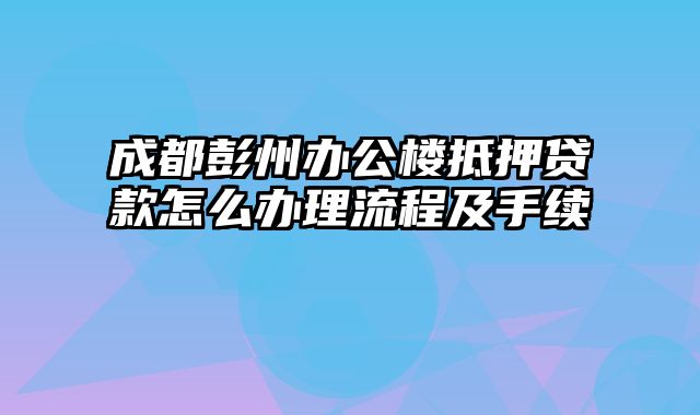 成都彭州办公楼抵押贷款怎么办理流程及手续