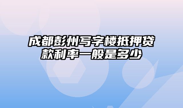 成都彭州写字楼抵押贷款利率一般是多少