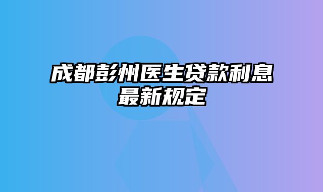 成都彭州医生贷款利息最新规定