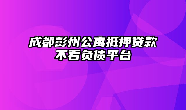 成都彭州公寓抵押贷款不看负债平台