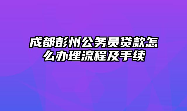 成都彭州公务员贷款怎么办理流程及手续