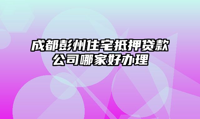 成都彭州住宅抵押贷款公司哪家好办理