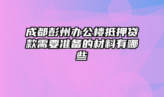 成都彭州办公楼抵押贷款需要准备的材料有哪些