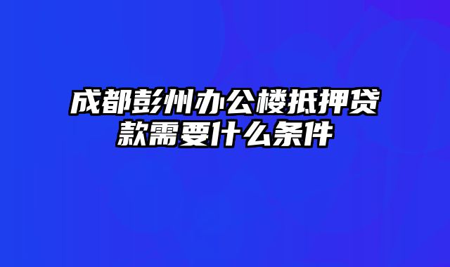 成都彭州办公楼抵押贷款需要什么条件