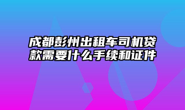 成都彭州出租车司机贷款需要什么手续和证件