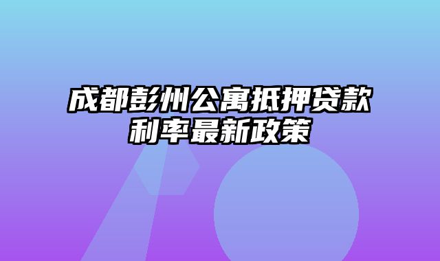 成都彭州公寓抵押贷款利率最新政策