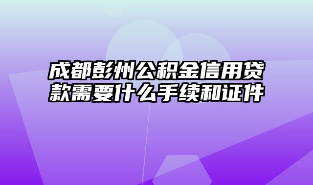 成都彭州公积金信用贷款需要什么手续和证件