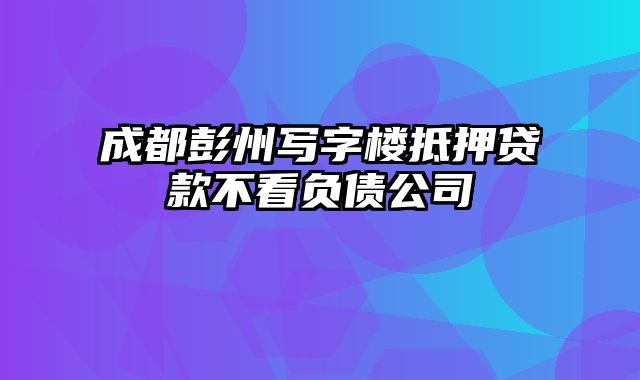 成都彭州写字楼抵押贷款不看负债公司