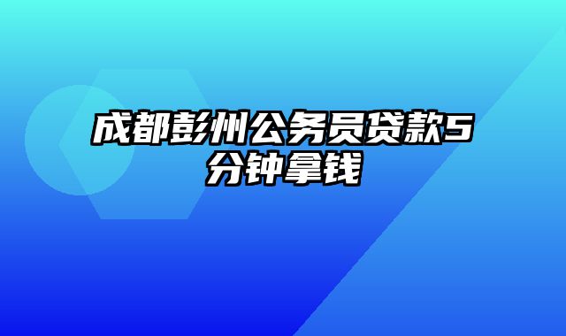 成都彭州公务员贷款5分钟拿钱