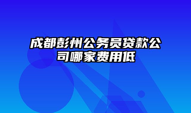 成都彭州公务员贷款公司哪家费用低