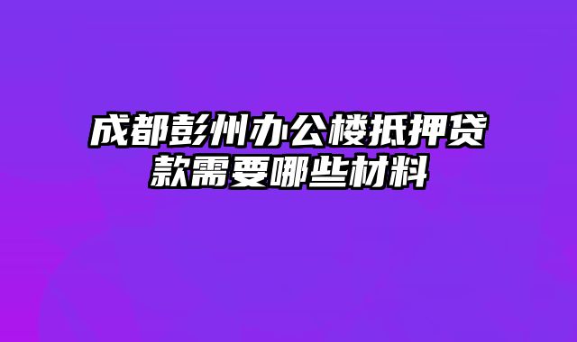 成都彭州办公楼抵押贷款需要哪些材料