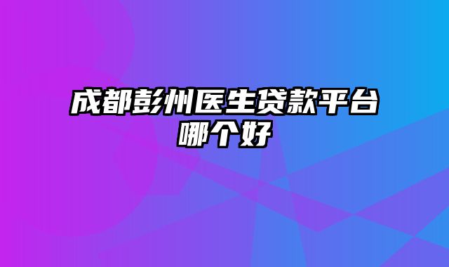 成都彭州医生贷款平台哪个好