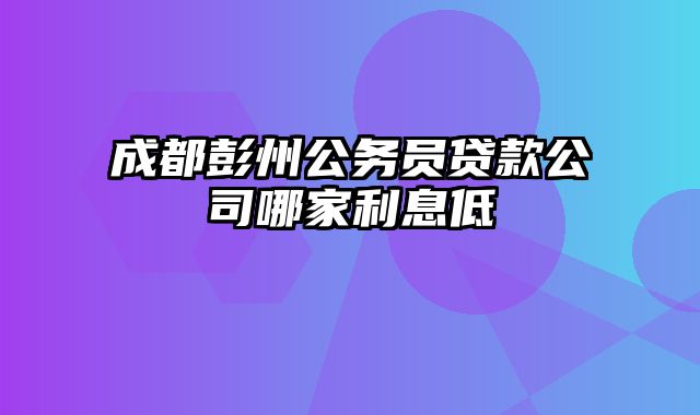 成都彭州公务员贷款公司哪家利息低