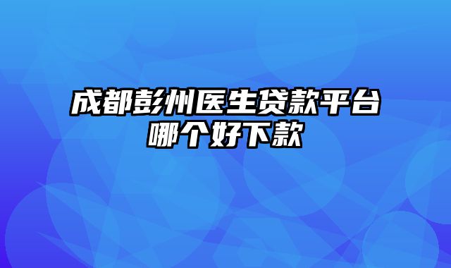 成都彭州医生贷款平台哪个好下款