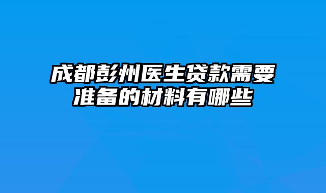 成都彭州医生贷款需要准备的材料有哪些