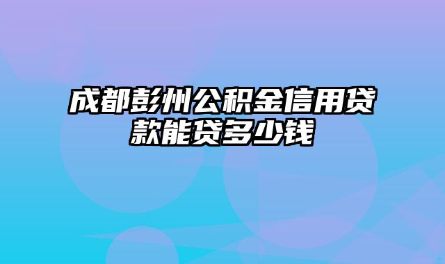 成都彭州公积金信用贷款能贷多少钱