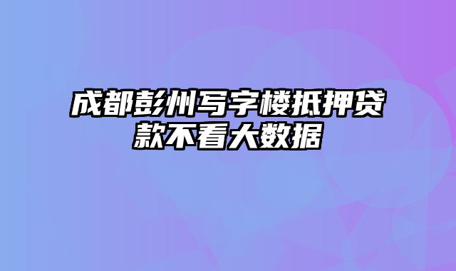 成都彭州写字楼抵押贷款不看大数据